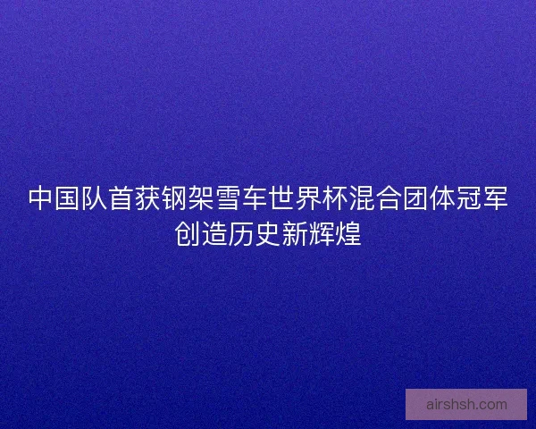 中国队首获钢架雪车世界杯混合团体冠军创造历史新辉煌