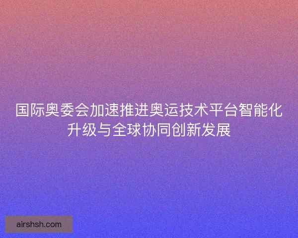 国际奥委会加速推进奥运技术平台智能化升级与全球协同创新发展 国际奥委会加速推进奥运技术平台智能化升级与全球协同创新发展
