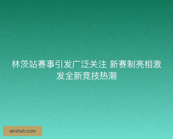 林茨站赛事引发广泛关注 新赛制亮相激发全新竞技热潮
