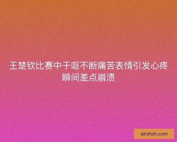 王楚钦比赛中干呕不断痛苦表情引发心疼瞬间差点崩溃
