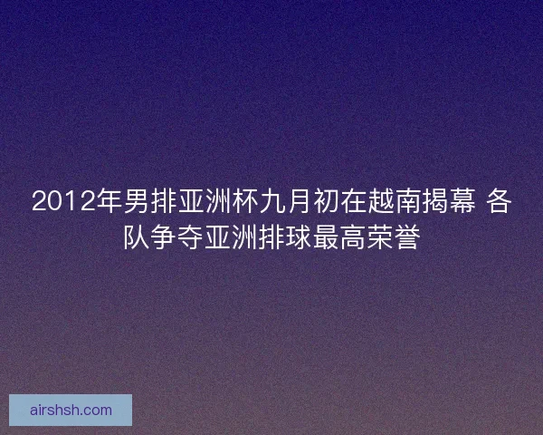 2012年男排亚洲杯九月初在越南揭幕 各队争夺亚洲排球最高荣誉 2012年男排亚洲杯九月初在越南揭幕 各队争夺亚洲排球最高荣誉