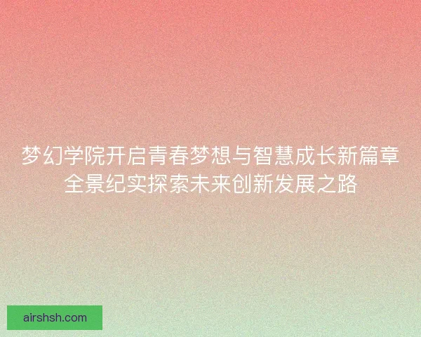 梦幻学院开启青春梦想与智慧成长新篇章全景纪实探索未来创新发展之路