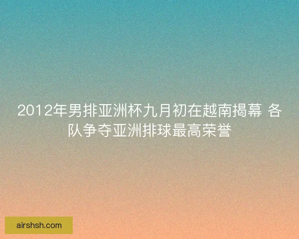 2012年男排亚洲杯九月初在越南揭幕 各队争夺亚洲排球最高荣誉 2012年男排亚洲杯九月初在越南揭幕 各队争夺亚洲排球最高荣誉