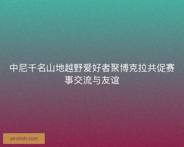 中尼千名山地越野爱好者聚博克拉共促赛事交流与友谊 中尼千名山地越野爱好者聚博克拉共促赛事交流与友谊