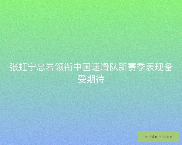 张虹宁忠岩领衔中国速滑队新赛季表现备受期待 张虹宁忠岩领衔中国速滑队新赛季表现备受期待