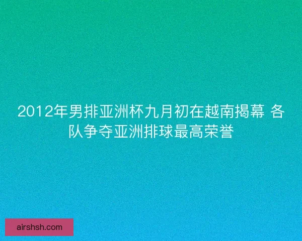 2012年男排亚洲杯九月初在越南揭幕 各队争夺亚洲排球最高荣誉