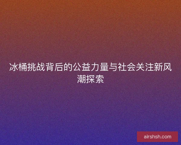 冰桶挑战背后的公益力量与社会关注新风潮探索 冰桶挑战背后的公益力量与社会关注新风潮探索