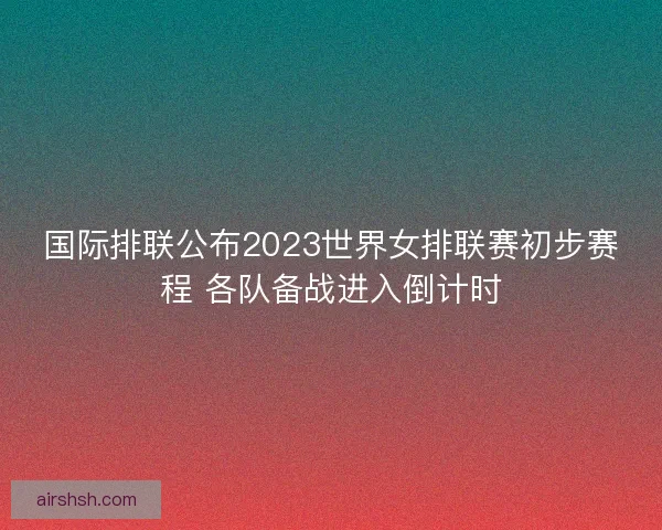 国际排联公布2023世界女排联赛初步赛程 各队备战进入倒计时