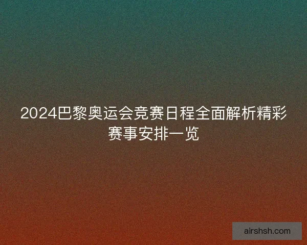 2024巴黎奥运会竞赛日程全面解析精彩赛事安排一览 2024巴黎奥运会竞赛日程全面解析精彩赛事安排一览