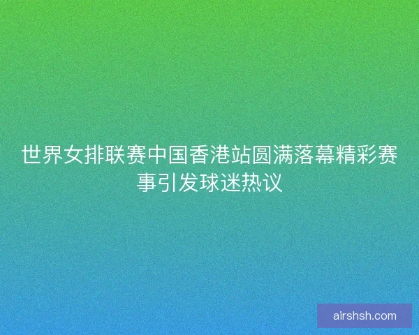 世界女排联赛中国香港站圆满落幕精彩赛事引发球迷热议