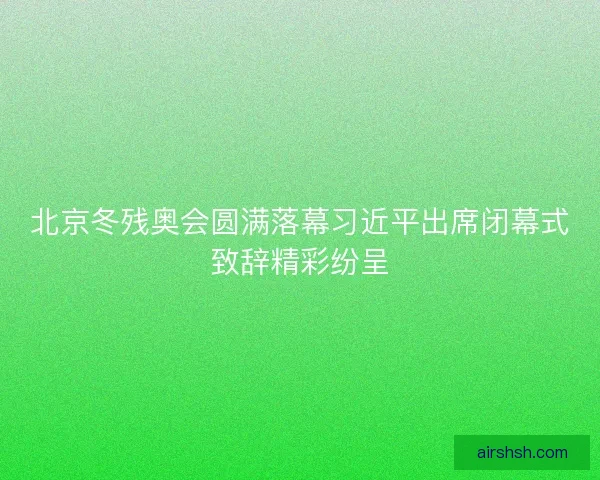 北京冬残奥会圆满落幕习近平出席闭幕式致辞精彩纷呈 北京冬残奥会圆满落幕习近平出席闭幕式致辞精彩纷呈