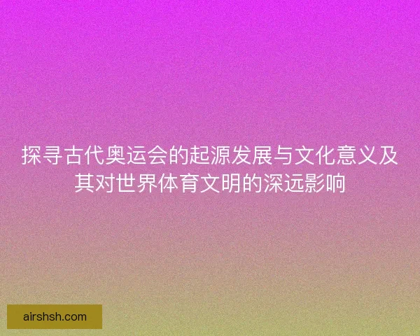 探寻古代奥运会的起源发展与文化意义及其对世界体育文明的深远影响