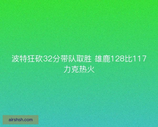 波特狂砍32分带队取胜 雄鹿128比117力克热火 波特狂砍32分带队取胜 雄鹿128比117力克热火