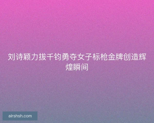 刘诗颖力拔千钧勇夺女子标枪金牌创造辉煌瞬间 刘诗颖力拔千钧勇夺女子标枪金牌创造辉煌瞬间